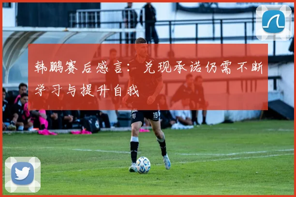 韩鹏赛后感言：兑现承诺仍需不断学习与提升自我
