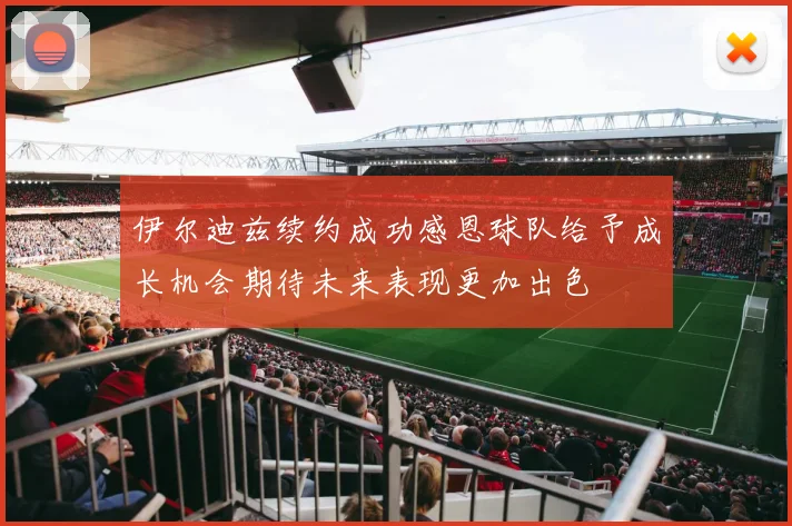 伊尔迪兹续约成功感恩球队给予成长机会期待未来表现更加出色