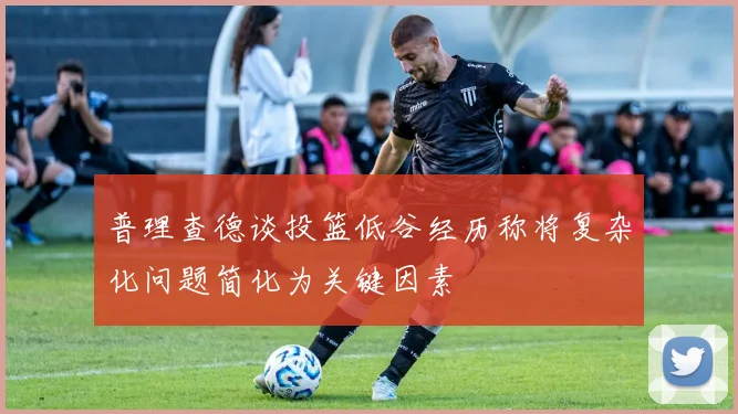 普理查德谈投篮低谷经历称将复杂化问题简化为关键因素