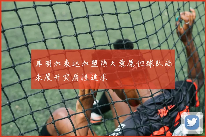 库明加表达加盟热火意愿但球队尚未展开实质性追求