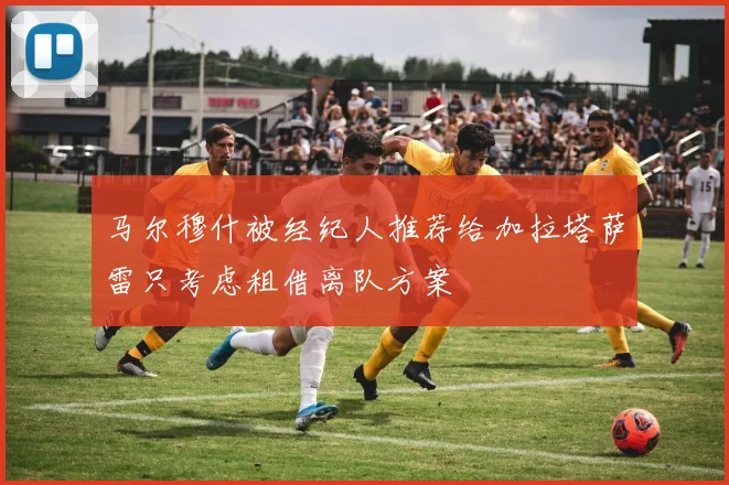 马尔穆什被经纪人推荐给加拉塔萨雷只考虑租借离队方案