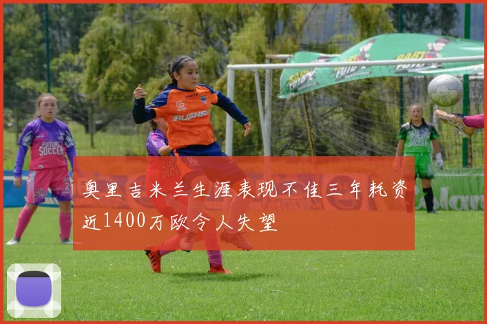 奥里吉米兰生涯表现不佳三年耗资近1400万欧令人失望