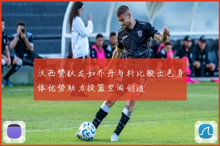 沃西赞狄龙如乔丹与科比般出色身体优势助力投篮空间创造