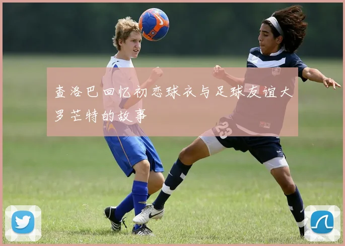 查洛巴回忆初恋球衣与足球友谊大罗芒特的故事
