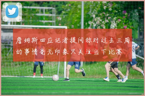 詹姆斯回应记者提问称对过去三周的事情毫无印象只关注当下比赛