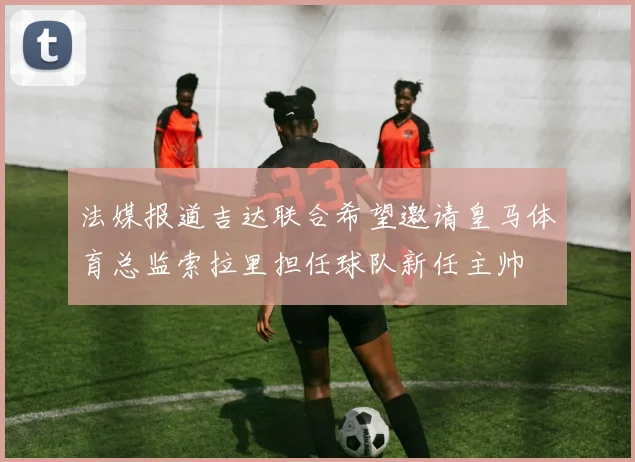 法媒报道吉达联合希望邀请皇马体育总监索拉里担任球队新任主帅