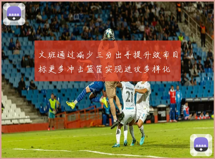 文班通过减少三分出手提升效率目标更多冲击篮筐实现进攻多样化