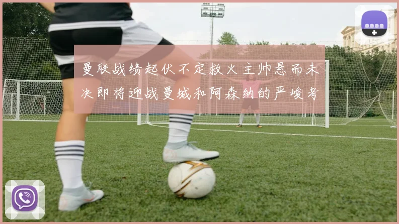 曼联战绩起伏不定救火主帅悬而未决即将迎战曼城和阿森纳的严峻考验