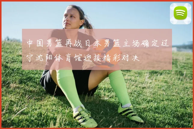 中国男篮再战日本男篮主场确定辽宁沈阳体育馆迎接精彩对决