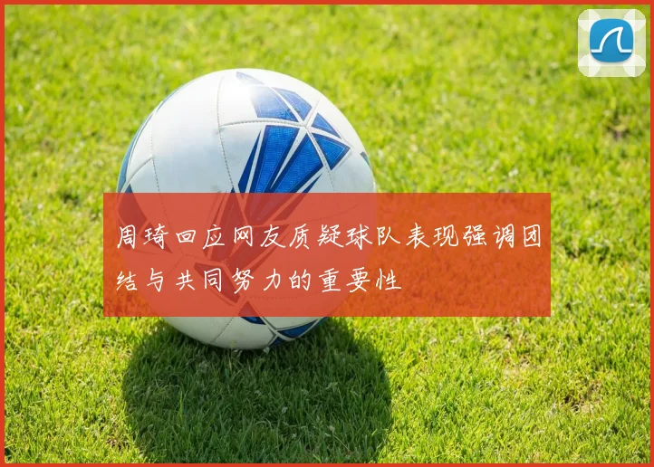 周琦回应网友质疑球队表现强调团结与共同努力的重要性