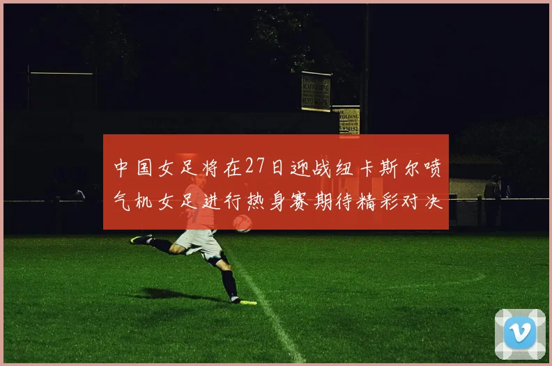 中国女足将在27日迎战纽卡斯尔喷气机女足进行热身赛期待精彩对决