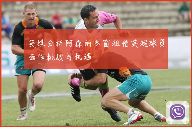 英媒分析阿森纳冬窗租借英超球员面临挑战与机遇