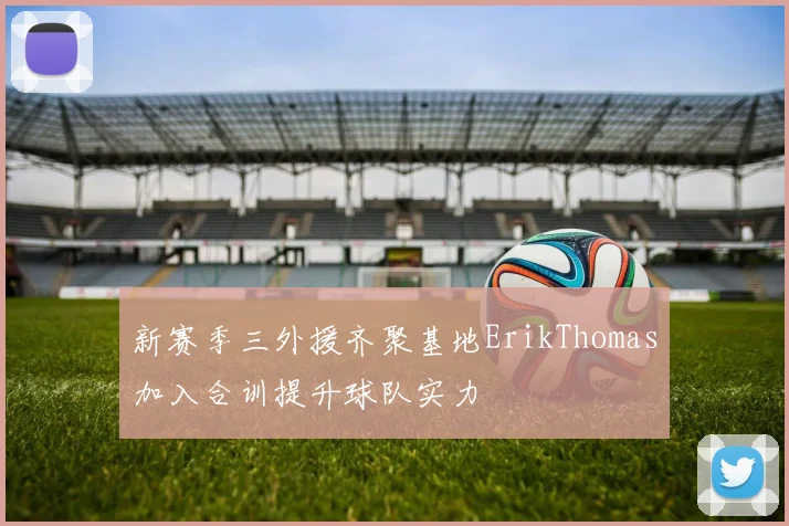 新赛季三外援齐聚基地ErikThomas加入合训提升球队实力