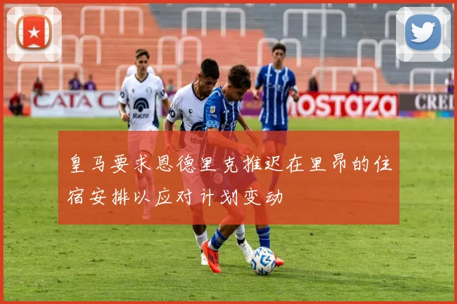 皇马要求恩德里克推迟在里昂的住宿安排以应对计划变动