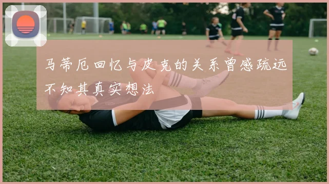 马蒂厄回忆与皮克的关系曾感疏远不知其真实想法