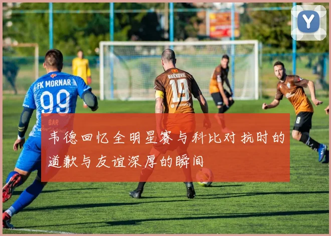 韦德回忆全明星赛与科比对抗时的道歉与友谊深厚的瞬间