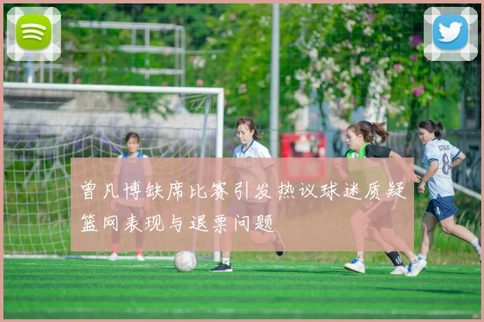 曾凡博缺席比赛引发热议球迷质疑篮网表现与退票问题