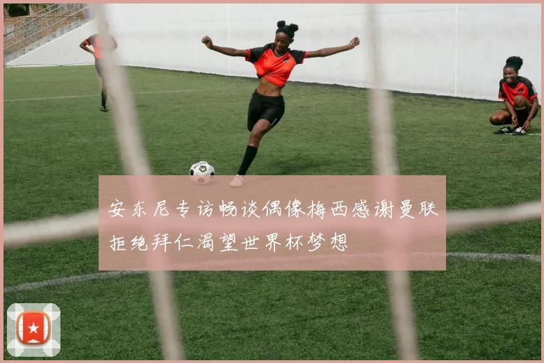 安东尼专访畅谈偶像梅西感谢曼联拒绝拜仁渴望世界杯梦想