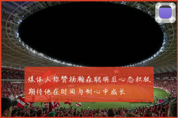 媒体人称赞杨瀚森聪明且心态积极期待他在时间与耐心中成长