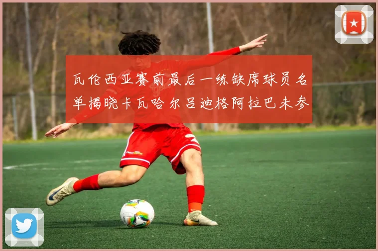 瓦伦西亚赛前最后一练缺席球员名单揭晓卡瓦哈尔吕迪格阿拉巴未参与训练